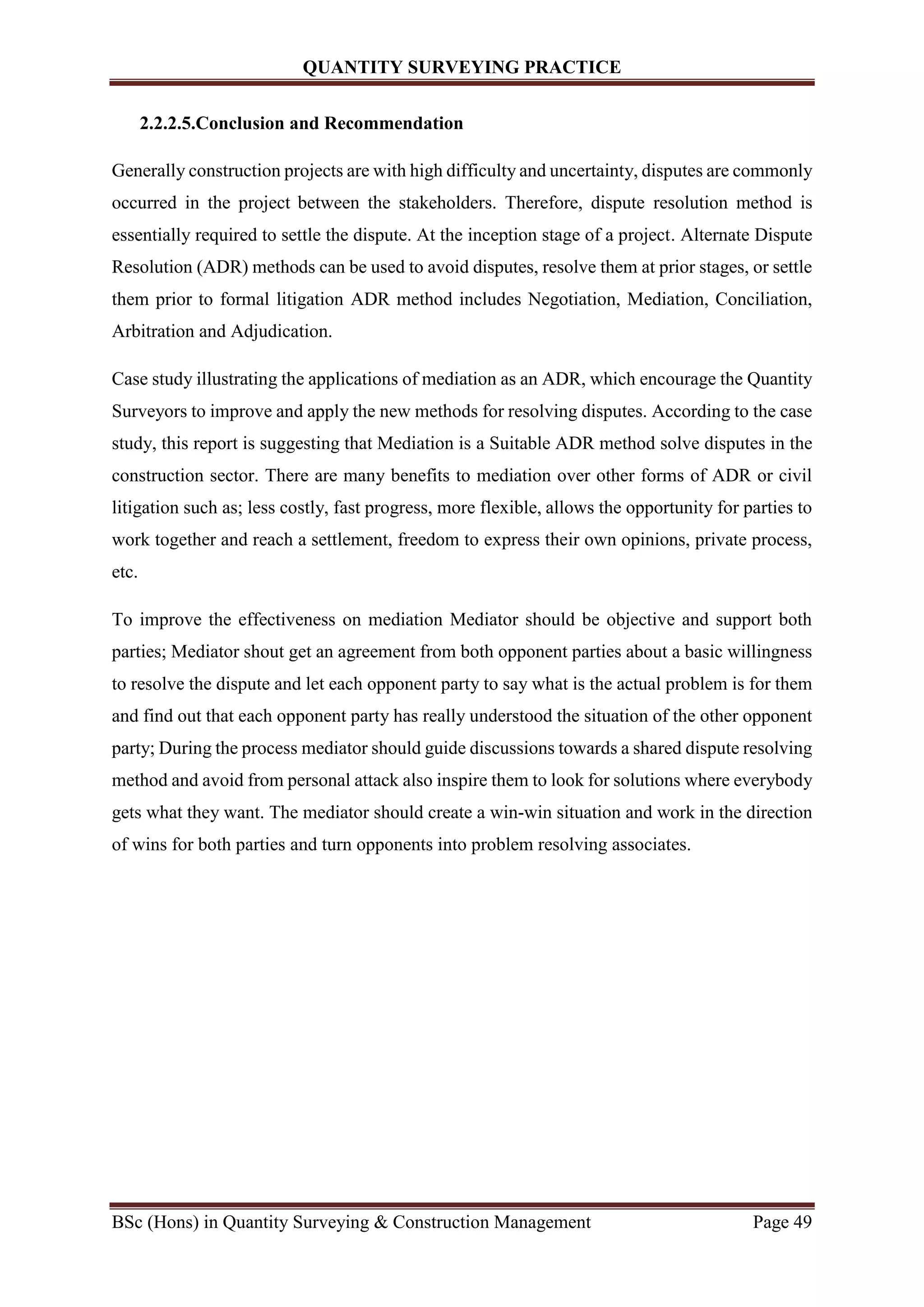 QUANTITY SURVEYING PRACTICE
BSc (Hons) in Quantity Surveying & Construction Management Page 49
2.2.2.5.Conclusion and Recommendation
Generally construction projects are with high difficulty and uncertainty, disputes are commonly
occurred in the project between the stakeholders. Therefore, dispute resolution method is
essentially required to settle the dispute. At the inception stage of a project. Alternate Dispute
Resolution (ADR) methods can be used to avoid disputes, resolve them at prior stages, or settle
them prior to formal litigation ADR method includes Negotiation, Mediation, Conciliation,
Arbitration and Adjudication.
Case study illustrating the applications of mediation as an ADR, which encourage the Quantity
Surveyors to improve and apply the new methods for resolving disputes. According to the case
study, this report is suggesting that Mediation is a Suitable ADR method solve disputes in the
construction sector. There are many benefits to mediation over other forms of ADR or civil
litigation such as; less costly, fast progress, more flexible, allows the opportunity for parties to
work together and reach a settlement, freedom to express their own opinions, private process,
etc.
To improve the effectiveness on mediation Mediator should be objective and support both
parties; Mediator shout get an agreement from both opponent parties about a basic willingness
to resolve the dispute and let each opponent party to say what is the actual problem is for them
and find out that each opponent party has really understood the situation of the other opponent
party; During the process mediator should guide discussions towards a shared dispute resolving
method and avoid from personal attack also inspire them to look for solutions where everybody
gets what they want. The mediator should create a win-win situation and work in the direction
of wins for both parties and turn opponents into problem resolving associates.
 