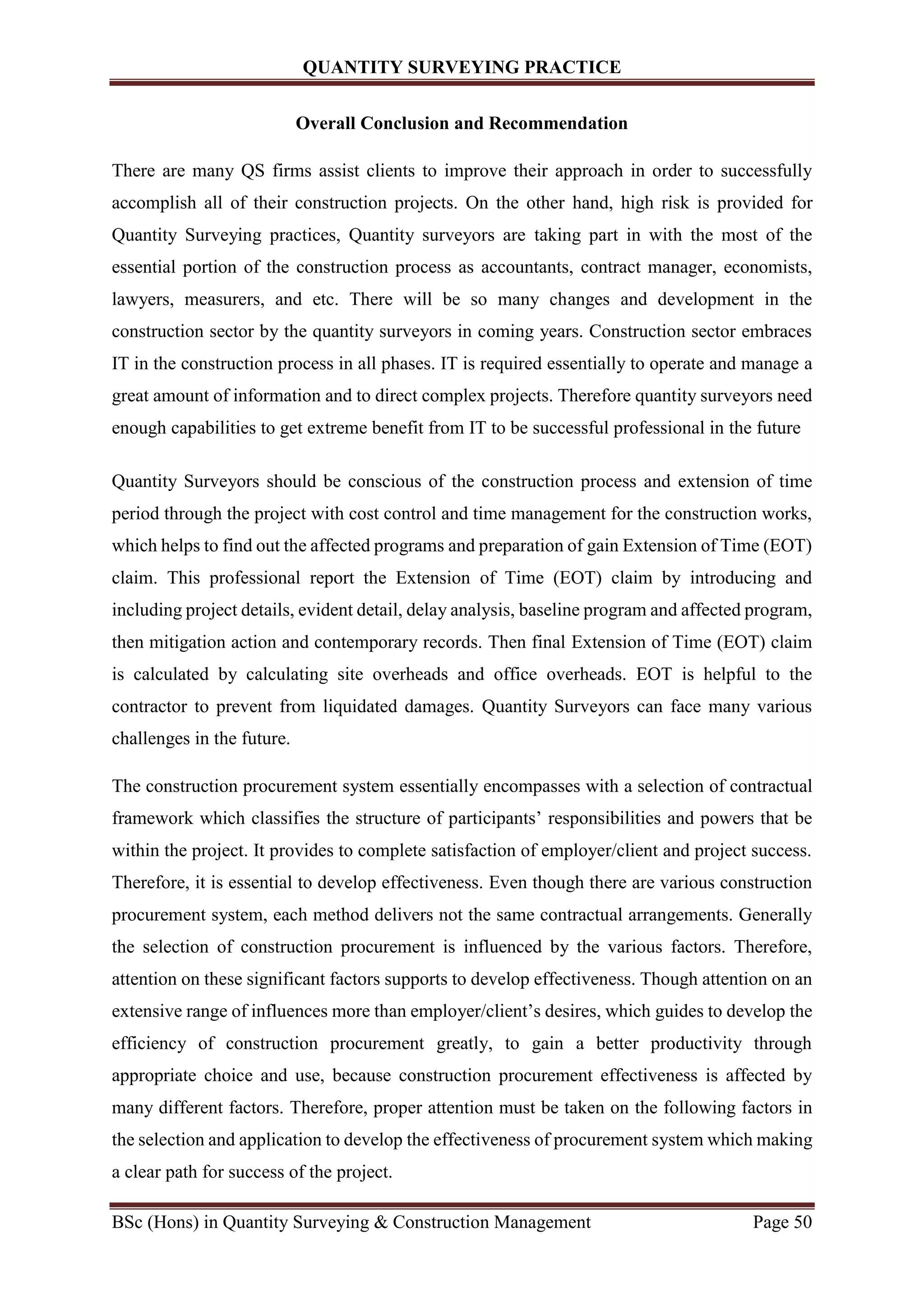 QUANTITY SURVEYING PRACTICE
BSc (Hons) in Quantity Surveying & Construction Management Page 50
Overall Conclusion and Recommendation
There are many QS firms assist clients to improve their approach in order to successfully
accomplish all of their construction projects. On the other hand, high risk is provided for
Quantity Surveying practices, Quantity surveyors are taking part in with the most of the
essential portion of the construction process as accountants, contract manager, economists,
lawyers, measurers, and etc. There will be so many changes and development in the
construction sector by the quantity surveyors in coming years. Construction sector embraces
IT in the construction process in all phases. IT is required essentially to operate and manage a
great amount of information and to direct complex projects. Therefore quantity surveyors need
enough capabilities to get extreme benefit from IT to be successful professional in the future
Quantity Surveyors should be conscious of the construction process and extension of time
period through the project with cost control and time management for the construction works,
which helps to find out the affected programs and preparation of gain Extension of Time (EOT)
claim. This professional report the Extension of Time (EOT) claim by introducing and
including project details, evident detail, delay analysis, baseline program and affected program,
then mitigation action and contemporary records. Then final Extension of Time (EOT) claim
is calculated by calculating site overheads and office overheads. EOT is helpful to the
contractor to prevent from liquidated damages. Quantity Surveyors can face many various
challenges in the future.
The construction procurement system essentially encompasses with a selection of contractual
framework which classifies the structure of participants’ responsibilities and powers that be
within the project. It provides to complete satisfaction of employer/client and project success.
Therefore, it is essential to develop effectiveness. Even though there are various construction
procurement system, each method delivers not the same contractual arrangements. Generally
the selection of construction procurement is influenced by the various factors. Therefore,
attention on these significant factors supports to develop effectiveness. Though attention on an
extensive range of influences more than employer/client’s desires, which guides to develop the
efficiency of construction procurement greatly, to gain a better productivity through
appropriate choice and use, because construction procurement effectiveness is affected by
many different factors. Therefore, proper attention must be taken on the following factors in
the selection and application to develop the effectiveness of procurement system which making
a clear path for success of the project.
 