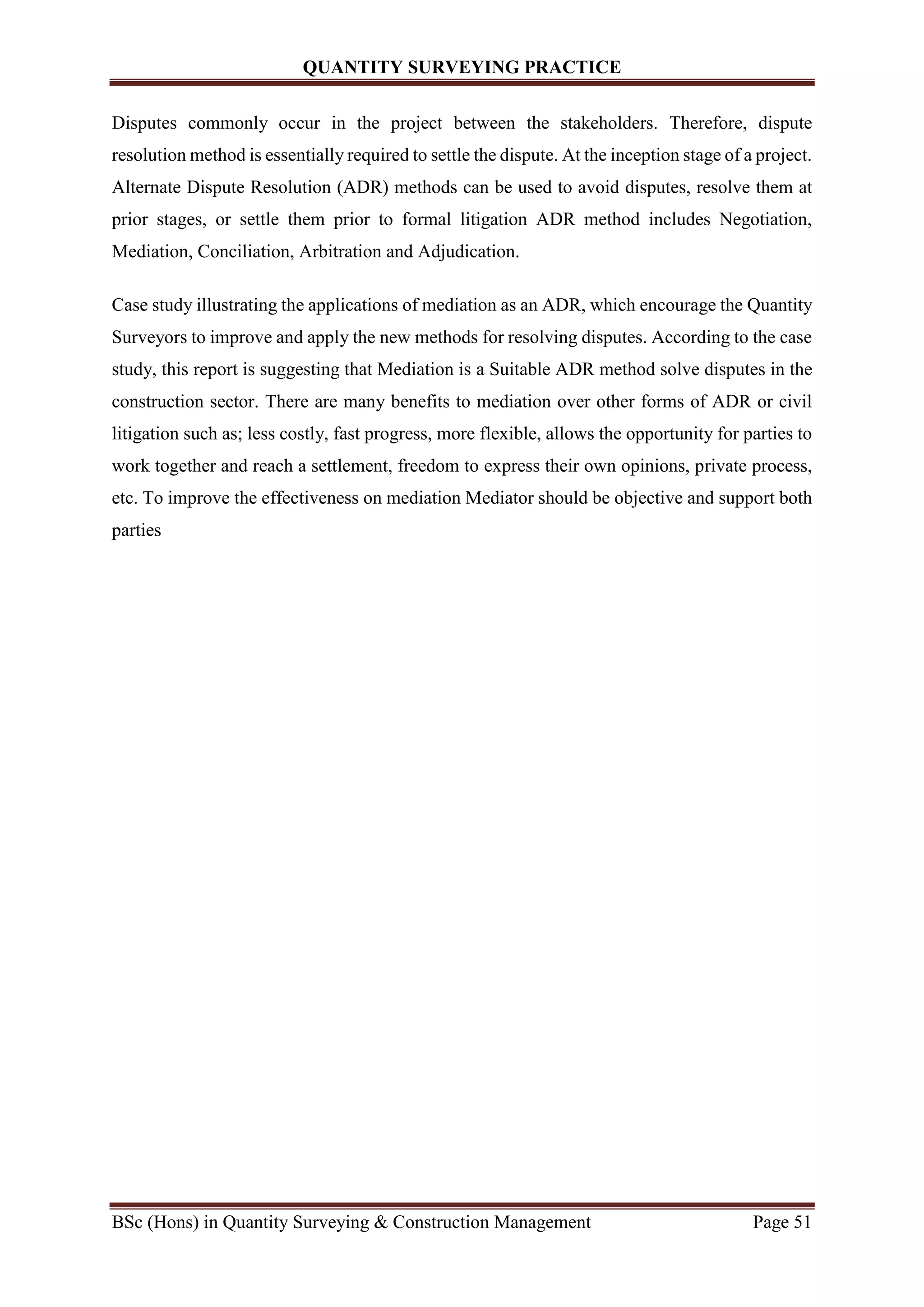 QUANTITY SURVEYING PRACTICE
BSc (Hons) in Quantity Surveying & Construction Management Page 51
Disputes commonly occur in the project between the stakeholders. Therefore, dispute
resolution method is essentially required to settle the dispute. At the inception stage of a project.
Alternate Dispute Resolution (ADR) methods can be used to avoid disputes, resolve them at
prior stages, or settle them prior to formal litigation ADR method includes Negotiation,
Mediation, Conciliation, Arbitration and Adjudication.
Case study illustrating the applications of mediation as an ADR, which encourage the Quantity
Surveyors to improve and apply the new methods for resolving disputes. According to the case
study, this report is suggesting that Mediation is a Suitable ADR method solve disputes in the
construction sector. There are many benefits to mediation over other forms of ADR or civil
litigation such as; less costly, fast progress, more flexible, allows the opportunity for parties to
work together and reach a settlement, freedom to express their own opinions, private process,
etc. To improve the effectiveness on mediation Mediator should be objective and support both
parties
 
