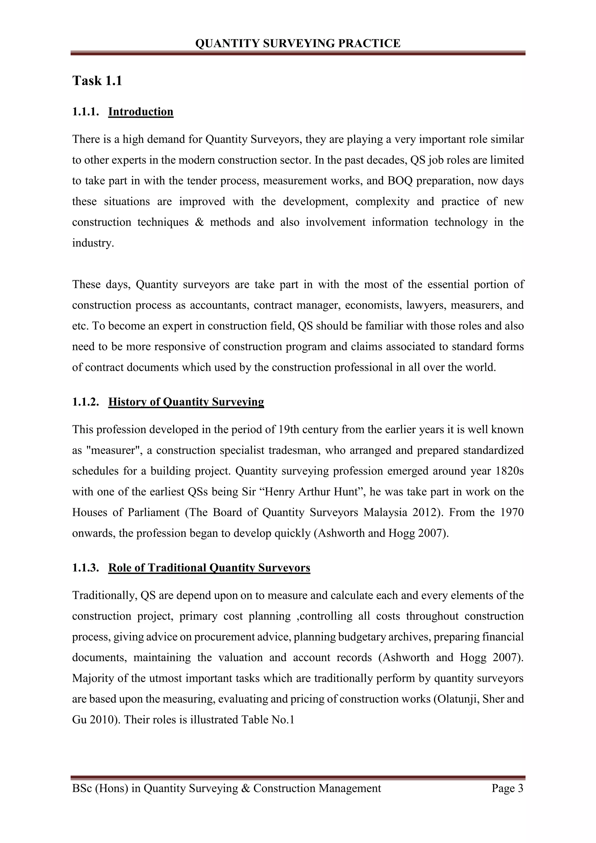 QUANTITY SURVEYING PRACTICE
BSc (Hons) in Quantity Surveying & Construction Management Page 3
Task 1.1
1.1.1. Introduction
There is a high demand for Quantity Surveyors, they are playing a very important role similar
to other experts in the modern construction sector. In the past decades, QS job roles are limited
to take part in with the tender process, measurement works, and BOQ preparation, now days
these situations are improved with the development, complexity and practice of new
construction techniques & methods and also involvement information technology in the
industry.
These days, Quantity surveyors are take part in with the most of the essential portion of
construction process as accountants, contract manager, economists, lawyers, measurers, and
etc. To become an expert in construction field, QS should be familiar with those roles and also
need to be more responsive of construction program and claims associated to standard forms
of contract documents which used by the construction professional in all over the world.
1.1.2. History of Quantity Surveying
This profession developed in the period of 19th century from the earlier years it is well known
as "measurer", a construction specialist tradesman, who arranged and prepared standardized
schedules for a building project. Quantity surveying profession emerged around year 1820s
with one of the earliest QSs being Sir “Henry Arthur Hunt”, he was take part in work on the
Houses of Parliament (The Board of Quantity Surveyors Malaysia 2012). From the 1970
onwards, the profession began to develop quickly (Ashworth and Hogg 2007).
1.1.3. Role of Traditional Quantity Surveyors
Traditionally, QS are depend upon on to measure and calculate each and every elements of the
construction project, primary cost planning ,controlling all costs throughout construction
process, giving advice on procurement advice, planning budgetary archives, preparing financial
documents, maintaining the valuation and account records (Ashworth and Hogg 2007).
Majority of the utmost important tasks which are traditionally perform by quantity surveyors
are based upon the measuring, evaluating and pricing of construction works (Olatunji, Sher and
Gu 2010). Their roles is illustrated Table No.1
 