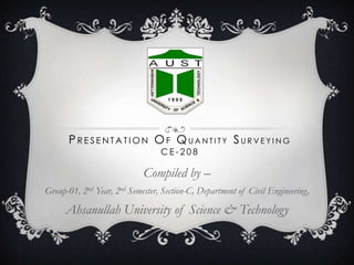 PRESENTATION OF QUANTITY SURVEYING
CE-208

Compiled by –
Group-01, 2nd Year, 2nd Semester, Section-C, Department of Civil Engineering,

Ahsanullah University of Science & Technology

 
