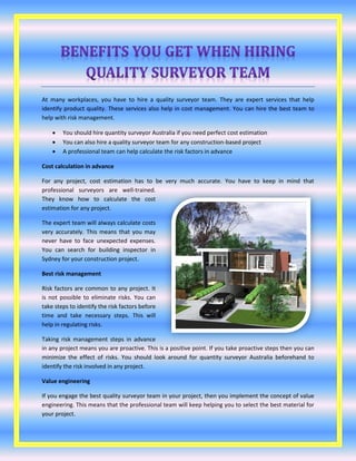 At many workplaces, you have to hire a quality surveyor team. They are expert services that help
identify product quality. These services also help in cost management. You can hire the best team to
help with risk management.
 You should hire quantity surveyor Australia if you need perfect cost estimation
 You can also hire a quality surveyor team for any construction-based project
 A professional team can help calculate the risk factors in advance
Cost calculation in advance
For any project, cost estimation has to be very much accurate. You have to keep in mind that
professional surveyors are well-trained.
They know how to calculate the cost
estimation for any project.
The expert team will always calculate costs
very accurately. This means that you may
never have to face unexpected expenses.
You can search for building inspector in
Sydney for your construction project.
Best risk management
Risk factors are common to any project. It
is not possible to eliminate risks. You can
take steps to identify the risk factors before
time and take necessary steps. This will
help in regulating risks.
Taking risk management steps in advance
in any project means you are proactive. This is a positive point. If you take proactive steps then you can
minimize the effect of risks. You should look around for quantity surveyor Australia beforehand to
identify the risk involved in any project.
Value engineering
If you engage the best quality surveyor team in your project, then you implement the concept of value
engineering. This means that the professional team will keep helping you to select the best material for
your project.
 