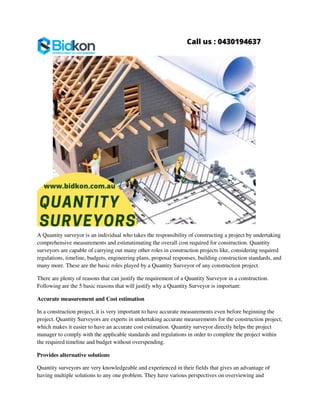 A Quantity surveyor is an individual who takes the responsibility of constructing a project by undertaking
comprehensive measurements and estimatimating the overall cost required for construction. Quantity
surveyors are capable of carrying out many other roles in construction projects like, considering required
regulations, timeline, budgets, engineering plans, proposal responses, building construction standards, and
many more. These are the basic roles played by a Quantity Surveyor of any construction project.
There are plenty of reasons that can justify the requirement of a Quantity Surveyor in a construction.
Following are the 5 basic reasons that will justify why a Quantity Surveyor is important:
Accurate measurement and Cost estimation
In a construction project, it is very important to have accurate measurements even before beginning the
project. Quantity Surveyors are experts in undertaking accurate measurements for the construction project,
which makes it easier to have an accurate cost estimation. Quantity surveyor directly helps the project
manager to comply with the applicable standards and regulations in order to complete the project within
the required timeline and budget without overspending.
Provides alternative solutions
Quantity surveyors are very knowledgeable and experienced in their fields that gives an advantage of
having multiple solutions to any one problem. They have various perspectives on overviewing and
 