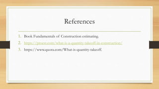 References
1. Book Fundamentals of Construction estimating.
2. https://proest.com/what-is-a-quantity-takeoff-in-construction/
3. https://www.quora.com/What-is-quantity-takeoff.
 