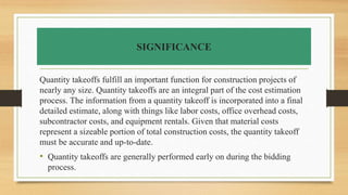 SIGNIFICANCE
Quantity takeoffs fulfill an important function for construction projects of
nearly any size. Quantity takeoffs are an integral part of the cost estimation
process. The information from a quantity takeoff is incorporated into a final
detailed estimate, along with things like labor costs, office overhead costs,
subcontractor costs, and equipment rentals. Given that material costs
represent a sizeable portion of total construction costs, the quantity takeoff
must be accurate and up-to-date.
• Quantity takeoffs are generally performed early on during the bidding
process.
 