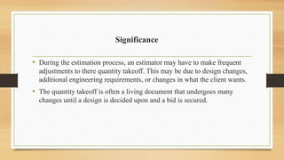 Significance
• During the estimation process, an estimator may have to make frequent
adjustments to there quantity takeoff. This may be due to design changes,
additional engineering requirements, or changes in what the client wants.
• The quantity takeoff is often a living document that undergoes many
changes until a design is decided upon and a bid is secured.
 