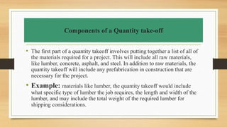 Components of a Quantity take-off
• The first part of a quantity takeoff involves putting together a list of all of
the materials required for a project. This will include all raw materials,
like lumber, concrete, asphalt, and steel. In addition to raw materials, the
quantity takeoff will include any prefabrication in construction that are
necessary for the project.
• Example: materials like lumber, the quantity takeoff would include
what specific type of lumber the job requires, the length and width of the
lumber, and may include the total weight of the required lumber for
shipping considerations.
 