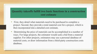Quantity takeoffs fulfill two basic functions in a construction
cost estimate
• First, they detail what materials need to be purchased to complete a
project. Second, they provide a total material cost for a project, which is
then incorporated into a detailed cost estimate.
• Determining the price of materials can be accomplished in a number of
ways. For large projects, the estimator would seek a bid from a material
supplier. For other projects, estimators may use a personal database of
material costs, or draw information from a third-party construction costs
database.
 