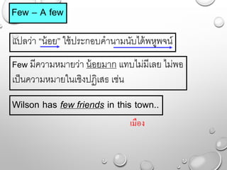 Few – A few
แปลว่ำ “น้อย” ใช้ประกอบคำนำมนับได้พหูพจน์
Wilson has few friends in this town..
Few มีควำมหมำยว่ำ น้อยมำก แทบไม่มีเลย ไม่พอ
เป็นควำมหมำยในเชิงปฏิเสธ เช่น
เมือง
 