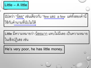 Little – A little
แปลว่ำ “น้อย” เช่นเดียวกับ “few และ a few แต่ทั้งสองคำนี้
ใช้กับคำนำมที่นับไม่ได้
He’s very poor, he has little money.
Little มีควำมหมำยว่ำ น้อยมำก แทบไม่มีเลย เป็นควำมหมำย
ในเชิงปฏิเสธ เช่น
 
