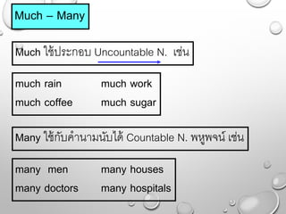 Much – Many
Much ใช้ประกอบ Uncountable N. เช่น
much rain much work
much coffee much sugar
Many ใช้กับคำนำมนับได้ Countable N. พหูพจน์ เช่น
many men many houses
many doctors many hospitals
 