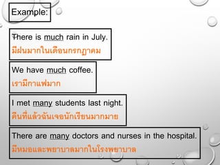 Example:
There is much rain in July.
มีฝนมากในเดือนกรกฎาคม
We have much coffee.
เรามีกาแฟมาก
I met many students last night.
คืนที่แล้วฉันเจอนักเรียนมากมาย
There are many doctors and nurses in the hospital.
มีหมอและพยาบาลมากในโรงพยาบาล
 