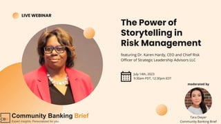 Tara Dwyer
Community Banking Brief
LIVE WEBINAR
The Power of
Storytelling in
Risk Management
featuring Dr. Karen Hardy, CEO and Chief Risk
Officer of Strategic Leadership Advisors LLC
July 14th, 2023
9:30am PDT, 12:30pm EDT
moderated by
 