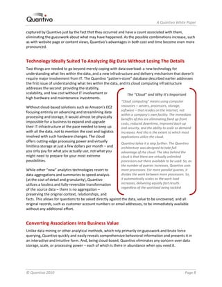                                                                     A Quantivo White Paper 

captured by Quantivo just by the fact that they occurred and have a count associated with them, 
eliminating the guesswork about what may have happened. As the possible combinations increase, such 
as with website page or content views, Quantivo’s advantages in both cost and time become even more 
pronounced. 


Technology Ideally Suited To Analyzing Big Data Without Losing The Details 
Two things are needed to go beyond merely coping with data overload: a new technology for 
understanding what lies within the data, and a new infrastructure and delivery mechanism that doesn’t 
require major involvement from IT. The Quantivo “pattern‐store” database described earlier addresses 
the first issue of understanding what lies within the data, and its cloud computing infrastructure 
addresses the second: providing the stability, 
scalability, and low cost without IT involvement or              The “Cloud” and Why It’s Important 
high hardware and maintenance investments.  
                                                            “Cloud computing” means using computer 
Without cloud‐based solutions such as Amazon’s EC2          resources – servers, processors, storage, 
                                                            software – that resides on the Internet, not 
focusing entirely on advancing and streamlining data 
                                                            within a company’s own facility. The immediate 
processing and storage, it would almost be physically 
                                                            benefits of this are eliminating fixed up‐front 
impossible for a business to expand and upgrade             costs, reduced downtime, improved back‐up 
their IT infrastructure at the pace needed to keep up       and security, and the ability to scale as demand 
with all the data, not to mention the cost and logistics    increases. And this is the extent to which most 
involved with such hardware changes. The cloud              applications utilize the cloud.  
offers cutting‐edge processing power and virtually 
                                                            Quantivo takes it a step further. The Quantivo 
limitless storage at just a few dollars per month – and     architecture was designed to take full 
you only pay for what you actually use, not what you        advantage of the cloud. The idea behind the 
might need to prepare for your most extreme                 cloud is that there are virtually unlimited 
possibilities.                                              processors out there available to be used. So, as 
                                                            the number of queries increases, Quantivo uses 
While other “new” analytics technologies resort to          more processors. For more parallel queries, it 
data aggregations and summaries to speed analysis           divides the work between more processors. So, 
(at the cost of detail and granularity), Quantivo           it automatically scales as the work load 
utilizes a lossless and fully‐reversible transformation     increases, delivering equally fast results 
                                                            regardless of the workload being tackled. 
of the source data – there is no aggregation – 
preserving the original context, relationships, and 
facts. This allows for questions to be asked directly against the data, value to be uncovered, and all 
original records, such as customer account numbers or email addresses, to be immediately available 
without any additional effort. 


Converting Associations Into Business Value 
Unlike data mining or other analytical methods, which rely primarily on guesswork and brute force 
querying, Quantivo quickly and easily reveals comprehensive behavioral information and presents it in 
an interactive and intuitive form. And, being cloud‐based, Quantivo eliminates any concern over data 
storage, scale, or processing power – each of which is there in abundance when you need it. 




© Quantivo 2010                                                                                         Page 8 
 