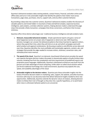                                                                  A Quantivo White Paper 

Quantivo’s behavioral analytics takes existing website, contact history, financial, and other online and 
offline data and turns it into actionable insights that identify the patterns that matter most across 
transactions, page views, purchases, returns, support calls, and any other customer behavior. 

By providing a deep view into customer actions, Quantivo’s behavioral analytics enables the discovery of 
valuable patterns and trends hidden in mountains of data and behind complex, expensive business 
intelligence, web analytics, and data collection systems, helping decision‐makers understand the page 
views that precede a likely transaction, campaigns that drives conversions, and factors that increase 
stickiness. 

Quantivo offers three distinct advantages over  traditional business intelligence and web analytics tools: 

    1. Relevant, measurable behavioral analytics.  Simple operational reports only give a sense of 
       what happened, but do not answer why it happened or what to do next. With Quantivo, 
       business managers can uncover the behavioral patterns that show how best to segment visitors, 
       where they spend their time, when they will click on an ad, and which campaigns work with 
       which product and segment combinations. By focusing on patterns and affinities across data and 
       over time, Quantivo identifies the most profitable and monetizable segments, content, ads, and 
       strategies that provide the edge needed to increase visitors, stickiness, conversion rates, and 
       ultimately drive more revenue. 

    2. The speed of the cloud.  Quantivo’s on‐demand, cloud‐based infrastructure provides the speed 
       and capacity that gives decision makers the power to dynamically explore virtually limitless data 
       volumes, breaking free from the complexities and time requirements of predefined reports and 
       proprietary query languages. Additionally, Quantivo’s distributed architecture was built from the 
       ground up to take advantage of cloud computing. Unlike other so‐called cloud solutions which 
       just throw traditional technology into a SaaS environment, Quantivo truly exploits the cost, 
       speed, and scalability advantages of the cloud.  

    3. Actionable insights to the decision makers.  Quantivo puts these actionable insights into the 
       hands of frontline decision makers in marketing, sales, support, the website, and other business 
       functions with easy‐to‐use discovery tools that deliver behavioral insights needed to drive new 
       opportunities. Additionally, Quantivo extends the dynamic nature of analysis, allowing decision 
       makers to follow their train of thought as they dive into a specific hypothesis, or to work faster 
       when new or unforeseen behavior patterns are uncovered. 




© Quantivo 2010                                                                                     Page 9 
 