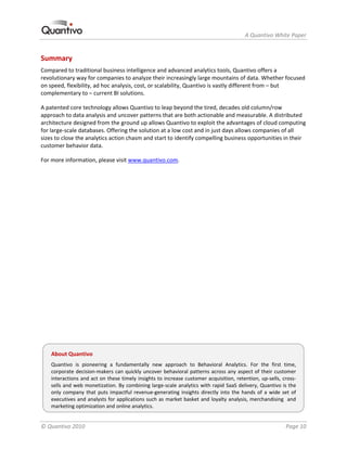                                                                              A Quantivo White Paper 


Summary 
Compared to traditional business intelligence and advanced analytics tools, Quantivo offers a 
revolutionary way for companies to analyze their increasingly large mountains of data. Whether focused 
on speed, flexibility, ad hoc analysis, cost, or scalability, Quantivo is vastly different from – but 
complementary to – current BI solutions. 

A patented core technology allows Quantivo to leap beyond the tired, decades old column/row 
approach to data analysis and uncover patterns that are both actionable and measurable. A distributed 
architecture designed from the ground up allows Quantivo to exploit the advantages of cloud computing 
for large‐scale databases. Offering the solution at a low cost and in just days allows companies of all 
sizes to close the analytics action chasm and start to identify compelling business opportunities in their 
customer behavior data. 

For more information, please visit www.quantivo.com. 

 

 

 

 

 

 

 

 

 

 

 

 


    About Quantivo 
    Quantivo  is  pioneering  a  fundamentally  new  approach  to  Behavioral  Analytics.  For  the  first  time, 
    corporate decision‐makers  can  quickly  uncover  behavioral  patterns  across  any  aspect  of  their  customer 
    interactions and act on these timely insights to increase customer acquisition, retention, up‐sells, cross‐
    sells and web monetization. By combining large‐scale analytics with rapid SaaS delivery, Quantivo is the 
    only  company  that  puts  impactful  revenue‐generating  insights  directly  into  the  hands  of  a  wide  set  of 
    executives and analysts for applications such as market basket and loyalty analysis, merchandising  and 
    marketing optimization and online analytics. 


© Quantivo 2010                                                                                                    Page 10 
 