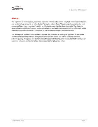                                                                    A Quantivo White Paper 



Abstract 
The explosion of business data, especially customer‐related data, carries very high business expectations 
and contains huge amounts of value. But an “analytics action chasm” has emerged separating the vast 
amounts of data from a company’s ability to effectively understand and use that data. The chasm is 
widened by the inability of current business intelligence and web analytics solutions to effectively bridge 
the chasm and unleash the data’s potential to the business managers who need it most.  

This white paper explains Quantivo’s entirely new and patented technological approach to behavioral 
analytics and details Quantivo’s ability to uncover valuable online and offline customer behavior 
patterns quickly. This paper also demonstrates the applicability of Quantivo’s solution to the analysis of 
customer behavior, and explains how it exposes underlying business value. 




© Quantivo 2010                                                                                     Page 1 
 