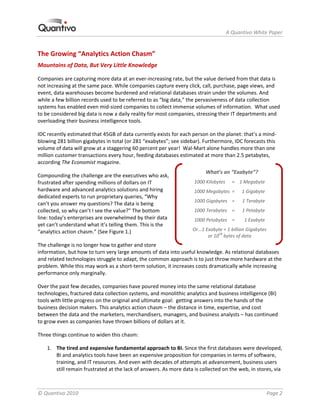                                                                     A Quantivo White Paper 


The Growing “Analytics Action Chasm” 
Mountains of Data, But Very Little Knowledge 

Companies are capturing more data at an ever‐increasing rate, but the value derived from that data is 
not increasing at the same pace. While companies capture every click, call, purchase, page views, and 
event, data warehouses become burdened and relational databases strain under the volumes. And 
while a few billion records used to be referred to as “big data,” the pervasiveness of data collection 
systems has enabled even mid‐sized companies to collect immense volumes of information.  What used 
to be considered big data is now a daily reality for most companies, stressing their IT departments and 
overloading their business intelligence tools. 

IDC recently estimated that 45GB of data currently exists for each person on the planet: that’s a mind‐
blowing 281 billion gigabytes in total (or 281 “exabytes”; see sidebar). Furthermore, IDC forecasts this 
volume of data will grow at a staggering 60 percent per year!  Wal‐Mart alone handles more than one 
million customer transactions every hour, feeding databases estimated at more than 2.5 petabytes, 
according The Economist magazine. 
                                                                          What’s an “Exabyte”? 
Compounding the challenge are the executives who ask, 
frustrated after spending millions of dollars on IT                 1000 Kilobytes   =   1 Megabyte 
hardware and advanced analytics solutions and hiring                1000 Megabytes  =   1 Gigabyte 
dedicated experts to run proprietary queries, “Why 
                                                                    1000 Gigabytes   =      1 Terabyte 
can’t you answer my questions? The data is being 
collected, so why can’t I see the value?” The bottom                1000 Terabytes   =   1 Petabyte 
line: today’s enterprises are overwhelmed by their data             1000 Petabytes   =       1 Exabyte 
yet can’t understand what it’s telling them. This is the 
“analytics action chasm.” (See Figure 1.)                           Or...1 Exabyte = 1 billion Gigabytes  
                                                                            or 1018 bytes of data 
The challenge is no longer how to gather and store 
information, but how to turn very large amounts of data into useful knowledge. As relational databases 
and related technologies struggle to adapt, the common approach is to just throw more hardware at the 
problem. While this may work as a short‐term solution, it increases costs dramatically while increasing 
performance only marginally. 

Over the past few decades, companies have poured money into the same relational database 
technologies, fractured data collection systems, and monolithic analytics and business intelligence (BI) 
tools with little progress on the original and ultimate goal:  getting answers into the hands of the 
business decision makers. This analytics action chasm – the distance in time, expertise, and cost 
between the data and the marketers, merchandisers, managers, and business analysts – has continued 
to grow even as companies have thrown billions of dollars at it.  

Three things continue to widen this chasm: 

    1. The tired and expensive fundamental approach to BI. Since the first databases were developed, 
       BI and analytics tools have been an expensive proposition for companies in terms of software, 
       training, and IT resources. And even with decades of attempts at advancement, business users 
       still remain frustrated at the lack of answers. As more data is collected on the web, in stores, via 



© Quantivo 2010                                                                                           Page 2 
 