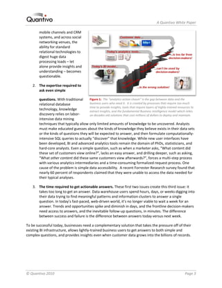                                                                             A Quantivo White Paper 

        mobile channels and CRM 
        systems, and across social 
        networking venues, the 
        ability for standard 
        relational technologies to 
        digest huge data 
        processing loads – let 
        alone provide insights and 
        understanding – becomes 
        questionable. 

    2. The expertise required to 
       ask even simple 

        questions. With traditional  Figure 1:  The “analytics action chasm” is the gap between data and the 
        relational database             business users who need it.  It is created by processes that require too much 
                                        time to provide insights, tools that require layers of highly‐trained resources to 
        technology, knowledge           extract insights, and the fundamental Business Intelligence model which relies 
        discovery relies on labor‐      on decades‐old solutions that cost millions of dollars to deploy and maintain. 
        intensive data mining 
        techniques that typically allow only limited amounts of knowledge to be uncovered. Analysts 
        must make educated guesses about the kinds of knowledge they believe exists in their data sets 
        or the kinds of questions they will be expected to answer, and then formulate computationally‐
        intensive SQL queries to actually “discover” that knowledge. While new user interfaces have 
        been developed, BI and advanced analytics tools remain the domain of PhDs, statisticians, and 
        hard‐core analysts. Even a simple question, such as when a marketer asks, “What content did 
        these set of customers view online?”, lacks an easy answer, and drilling deeper, such as asking, 
        “What other content did these same customers view afterwards?”, forces a multi‐step process 
        with various analytics intermediaries and a time‐consuming formalized request process. One 
        cause of the problem is simple data accessibility.  A recent Forrester Research survey found that 
        nearly 60 percent of respondents claimed that they were unable to access the data needed for 
        their typical analyses. 

    3. The time required to get actionable answers. These first two issues create this third issue: it 
       takes too long to get an answer. Data warehouse users spend hours, days, or weeks digging into 
       their data trying to find meaningful patterns and information clusters to answer a single 
       question. In today’s fast‐paced, web‐driven world, it’s no longer viable to wait a week for an 
       answer. Trends and opportunities spike and diminish in days, and the frontline decision‐makers 
       need access to answers, and the inevitable follow‐up questions, in minutes. The difference 
       between success and failure is the difference between answers today versus next week. 

To be successful today, businesses need a complementary solution that takes the pressure off of their 
existing BI infrastructure, allows lightly‐trained business users to get answers to both simple and 
complex questions, and provides insights even when customer data grows into the billions of records. 




© Quantivo 2010                                                                                                    Page 3 
 