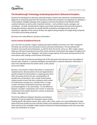                                                                     A Quantivo White Paper 

The Breakthrough Technology Underlying Quantivo’s Behavioral Analytics 
Quantivo has developed an advanced, patented analytics solution that represents a fundamentally new 
approach to uncovering value from the mountains of data that companies are collecting. Our database is 
a fully‐indexed, intelligent database that recognizes and stores the patterns and affinities within 
customer behaviors as well as other important statistics – such as distinct counts, averages, and 
correlations – all while maintaining the original source data. By focusing on the hierarchical patterns 
among data elements, Quantivo can quickly identify associations and opportunities across all 
interactions, regardless of the volume of data, the segment being analyzed, the target being compared, 
or the data sources being combined.  

But how is this really different, and why is that better? 

Counts Instead of Additional Records 

Let’s start with an example. Imagine reading every book available on Amazon.com. After reading the 
first book, you will have seen thousands of words and word combinations. The second book will 
introduce more words and combinations, as will the third, the fourth, and so on. After maybe a dozen 
books you will have encountered most of the words and word combinations that appear throughout the 
entire Amazon library. Your “database” will contain a large majority of the words and phrases from the 
entire library after reading a small fraction of the books.  

This same concept of quickly accumulating most of the data points that will ever occur also applies to 
business data. However, in corporate databases and especially in customer behaviors, information is 
even more redundant than the written word, so this process 
occurs even faster.  

Business‐ and customer‐related information is comprised of 
repeated events. Natural patterns form and segmentations 
quickly emerge from those patterns. A typical grocery store 
offers thousands of items for sale, creating billions of 
possible item combinations. But a simple market basket 
analysis would uncover that only a relatively small number 
of combinations actually occur, and that there is a huge 
number of product combinations that have never been 
purchased together in the same basket.  It’s the difference 
between “possible” combinations and “actual” or observed 
combinations that enables Quantivo’s massive compression          Figure 2: Indexed relational databases 
of data.  (See Figure 2.)                                         significantly increase storage requirements – 
                                                                  by 10X as conservatively shown here – while 
The first key difference between Quantivo and relational          Quantivo increases storage requirements by 
                                                                  only 10 percent. 
databases is that we exploit this redundant nature of data, 
tracking specific data points (names, SKUs, colors, URLs, clicks, events, etc.) and combinations of data 
points that have actually occurred, and then simply count repeated values within the data set. This is in 
stark contrast to the unscalable model used by conventional relational databases that store every data 
point and combination as unique.  




© Quantivo 2010                                                                                            Page 4 
 