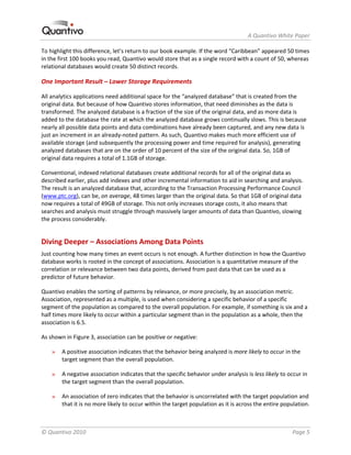                                                                     A Quantivo White Paper 

To highlight this difference, let’s return to our book example. If the word “Caribbean” appeared 50 times 
in the first 100 books you read, Quantivo would store that as a single record with a count of 50, whereas 
relational databases would create 50 distinct records.  

One Important Result – Lower Storage Requirements 

All analytics applications need additional space for the “analyzed database” that is created from the 
original data. But because of how Quantivo stores information, that need diminishes as the data is 
transformed. The analyzed database is a fraction of the size of the original data, and as more data is 
added to the database the rate at which the analyzed database grows continually slows. This is because 
nearly all possible data points and data combinations have already been captured, and any new data is 
just an increment in an already‐noted pattern. As such, Quantivo makes much more efficient use of 
available storage (and subsequently the processing power and time required for analysis), generating 
analyzed databases that are on the order of 10 percent of the size of the original data. So, 1GB of 
original data requires a total of 1.1GB of storage. 

Conventional, indexed relational databases create additional records for all of the original data as 
described earlier, plus add indexes and other incremental information to aid in searching and analysis. 
The result is an analyzed database that, according to the Transaction Processing Performance Council 
(www.ptc.org), can be, on average, 48 times larger than the original data. So that 1GB of original data 
now requires a total of 49GB of storage. This not only increases storage costs, it also means that 
searches and analysis must struggle through massively larger amounts of data than Quantivo, slowing 
the process considerably. 


Diving Deeper – Associations Among Data Points 
Just counting how many times an event occurs is not enough. A further distinction in how the Quantivo 
database works is rooted in the concept of associations. Association is a quantitative measure of the 
correlation or relevance between two data points, derived from past data that can be used as a 
predictor of future behavior.  

Quantivo enables the sorting of patterns by relevance, or more precisely, by an association metric. 
Association, represented as a multiple, is used when considering a specific behavior of a specific 
segment of the population as compared to the overall population. For example, if something is six and a 
half times more likely to occur within a particular segment than in the population as a whole, then the 
association is 6.5.  

As shown in Figure 3, association can be positive or negative:  

    »   A positive association indicates that the behavior being analyzed is more likely to occur in the 
        target segment than the overall population. 

    »   A negative association indicates that the specific behavior under analysis is less likely to occur in 
        the target segment than the overall population.  

    »   An association of zero indicates that the behavior is uncorrelated with the target population and 
        that it is no more likely to occur within the target population as it is across the entire population. 



© Quantivo 2010                                                                                        Page 5 
 