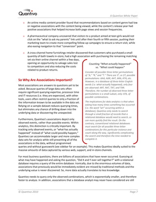                                                                      A Quantivo White Paper 

    »   An online media content provider found that recommendations based on content genre had low 
        or negative associations with the content being viewed, while the content’s release year had 
        positive associations that helped increase both page views and session frequencies. 

    »   A pharmaceutical company uncovered that visitors to a product aimed at teen girls would not 
        click on the “what to ask my parents” link until after their fourth or fifth session, pushing their 
        marketing team to create more‐compelling follow‐up campaigns to ensure a return visit, while 
        also easing navigation to that “conversion” point. 

    »   A cross‐channel home furnishings retailer discovered that customers who purchased a small 
        quantity of bath towels in‐store, had a high association with purchasing the remaining matching 
        set via their online channel within a few days, 
        opening an opportunity to salvage sales lost           Counting “What actually happened”  
        to competitors and also reducing the costs                   vs. “What could happen” 
        related to product returns. 
                                                             Consider all possible three‐letter permutations 
                                                             of “A,” “R,” and “T.” There are 33, or 27, possible 
                                                             permutations: AAA, AAR, AAT, ARA, ATA, etc. 
So Why Are Associations Important?                           However, in a database of three‐letter English 
Most associations are answers to questions yet to be         words (i.e. what actually happened), only four 
asked. Because queries of large data sets often              are observed: ART, RAT, TAT, and TAR. 
                                                             Therefore, the number of observed three‐letter 
require significant querying expertise, processor time 
                                                             permutations is a small subset, only 15%, of 
and IT resources (i.e. they are expensive), with other       possible combinations. 
tools, users often restrict queries to only a fraction of 
the information known to be available in the data set.       The implications for data analytics is that when 
Relying on a sample dataset reduces querying times,          asking how many times something has occurred 
                                                             (i.e. the word “art” occurring within a 
but eliminates any chance of drilling down into the 
                                                             database), Quantivo only needs to search 
underlying data or discovering the unexpected.               through a small fraction of records that a 
                                                             relational database would need to search, so 
Furthermore, Quantivo’s associations depict only             can more quickly find the result. On the 
observed events, rather than possible events. Within         contrary, conventional relational databases 
analytics, this distinction is critically important. By      must search for all possible three‐letter 
tracking only observed events, or “what has actually         combinations for this particular instance and 
happened” instead of “what could possibly happen,”           count along the way, significantly complicating 
Quantivo can accommodate larger and more complex             the search and therefore the time needed to 
data sets for analysis while still presenting all of the     complete it. 
associations in the data, without programmed 
queries and without guesswork (see sidebar for an example). This makes Quantivo ideally suited to the 
massive amounts of data captured by various web, support, and in‐store channels. 

For most business questions, there are billions of associations that have never occurred. Guessing at 
what may have happened and asking the question, “Did X and Y ever sell together?” with a relational 
database requires a query of the entire database. Ironically, due to the enormous volumes of data, 
associations that previously would be immediately evident are missed by traditional methods and the 
underlying value is never discovered. So, more data actually translates to less knowledge.  

Quantivo needs to query only the observed combinations, which is exponentially smaller, and therefore 
faster to analyze. In addition, associations that a database analyst may never have considered are still 



© Quantivo 2010                                                                                            Page 7 
 