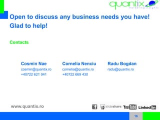 16
Cosmin Nae
cosmin@quantix.ro
+40722 621 041
Open to discuss any business needs you have!
Glad to help!
Cornelia Nenciu
cornelia@quantix.ro
+40722 669 430
Contacts
www.quantix.ro
Radu Bogdan
radu@quantix.ro
 