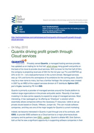 http://techmarketview.com/ukhotviews/archive/quantix-driving-profit-growth-through-
    cloud-services



•   04 May 2010
    Quantix driving profit growth through
    Cloud services
                       Privately owned Quantix, a managed hosting services provider,
    has updated us on trading for its first half, which shows rising growth and profits on
    the back of its move to provide cloud services. With turnover for the first half of £4m,
    the company is projecting revenues of £9m for the full year (up 7%) and EBITDA up
    23% to £2.1m – not a bad performance in the current climate. Managed services
    was up 15% and forms the centrepiece of its ambitions for the coming years. Quantix
    may be a new name to many, but has a familiar heritage: the company was created
    in 2007 by an MBO of the support services division of IT distributor Sphinx CST,
    part of Lynx, backed by PE firm ISIS.

    Quantix is primarily a provider of managed services around the Oracle platform to
    medium-large organizations in the private and public sector. Recently it has been
    investing in its data centre capacity to expand its range of managed services. Most
    interesting, it has ‘packaged up’ its offering as “Oracloud,” a solution which
    essentially allows companies without the necessary IT resources / skills to set up
    private clouds based on Oracle, VMware, Juniper etc. This can include software
    companies, and they are one of the major targets for Quantix’s current marketing

    Indeed, we became interested in Quantix in part through one of its contracts, with
    IDBS, to provide IDBS software as a Cloud service to a major pharmaceuticals
    company and its partners (see IDBS - update). Quantix’s affable MD, Dick Salmon,
    told us that he saw a significant opportunity in supporting software companies in their
 