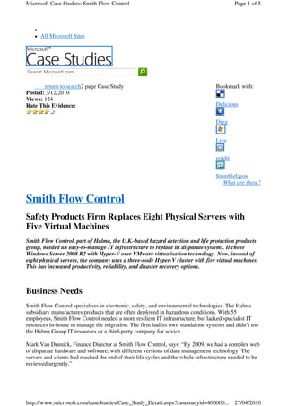 Microsoft Case Studies: Smith Flow Control                                                 Page 1 of 5




      All Microsoft Sites




Search Microsoft.com


       return to search2 page Case Study                                          Bookmark with:
Posted: 3/12/2010
Views: 124
Rate This Evidence:                                                               Delicious


                                                                                  Digg


                                                                                  Live


                                                                                  reddit


                                                                                  StumbleUpon
                                                                                     What are these?


Smith Flow Control
Safety Products Firm Replaces Eight Physical Servers with
Five Virtual Machines
Smith Flow Control, part of Halma, the U.K.-based hazard detection and life protection products
group, needed an easy-to-manage IT infrastructure to replace its disparate systems. It chose
Windows Server 2008 R2 with Hyper-V over VMware virtualisation technology. Now, instead of
eight physical servers, the company uses a three-node Hyper-V cluster with five virtual machines.
This has increased productivity, reliability, and disaster recovery options.



Business Needs
Smith Flow Control specialises in electronic, safety, and environmental technologies. The Halma
subsidiary manufactures products that are often deployed in hazardous conditions. With 55
employees, Smith Flow Control needed a more resilient IT infrastructure, but lacked specialist IT
resources in-house to manage the migration. The firm had its own standalone systems and didn’t use
the Halma Group IT resources or a third-party company for advice.

Mark Van Drunick, Finance Director at Smith Flow Control, says: “By 2009, we had a complex web
of disparate hardware and software, with different versions of data management technology. The
servers and clients had reached the end of their life cycles and the whole infrastructure needed to be
reviewed urgently.”




http://www.microsoft.com/caseStudies/Case_Study_Detail.aspx?casestudyid=400000... 27/04/2010
 