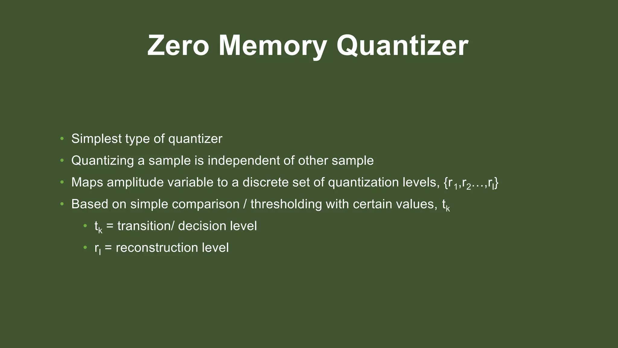 Zero Memory Quantizer
• Simplest type of quantizer
• Quantizing a sample is independent of other sample
• Maps amplitude variable to a discrete set of quantization levels, {r1,r2…,rl}
• Based on simple comparison / thresholding with certain values, tk
• tk = transition/ decision level
• rl = reconstruction level
 