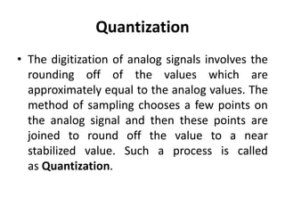 Quantization
• The digitization of analog signals involves the
rounding off of the values which are
approximately equal to the analog values. The
method of sampling chooses a few points on
the analog signal and then these points are
joined to round off the value to a near
stabilized value. Such a process is called
as Quantization.
 