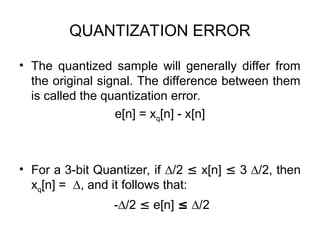 QUANTIZATION ERROR
• The quantized sample will generally differ from
the original signal. The difference between them
is called the quantization error.
e[n] = xq[n] - x[n]
• For a 3-bit Quantizer, if ∆/2 ≤ x[n] ≤ 3 ∆/2, then
xq[n] = ∆, and it follows that:
-∆/2 ≤ e[n] ≤ ∆/2
 