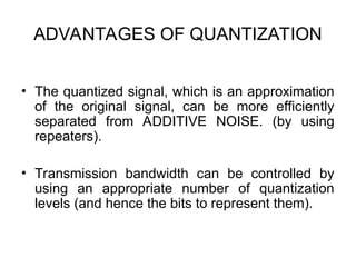 ADVANTAGES OF QUANTIZATION
• The quantized signal, which is an approximation
of the original signal, can be more efficiently
separated from ADDITIVE NOISE. (by using
repeaters).
• Transmission bandwidth can be controlled by
using an appropriate number of quantization
levels (and hence the bits to represent them).
 