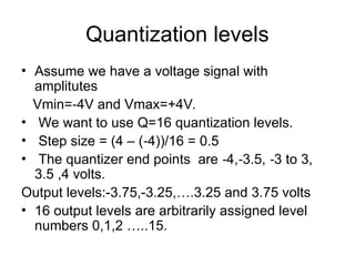 Quantization levels
• Assume we have a voltage signal with
amplitutes
Vmin= 4V and Vmax=+4V.
‐
• We want to use Q=16 quantization levels.
• Step size = (4 – ( 4))/16 = 0.5
‐
• The quantizer end points are 4, 3.5, 3 to 3,
‐ ‐ ‐
3.5 ,4 volts.
Output levels:-3.75,-3.25,….3.25 and 3.75 volts
• 16 output levels are arbitrarily assigned level
numbers 0,1,2 …..15.
 