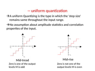 -- uniform quantization
A uniform Quantizing is the type in which the 'step size'
remains same throughout the input range.
No assumption about amplitude statistics and correlation
properties of the input.
Mid-tread
Zero is one of the output
levels M is odd
Mid-rise
Zero is not one of the
output levels M is even
 