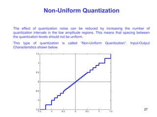 Non-Uniform Quantization
The effect of quantization noise can be reduced by increasing the number of
quantization intervals in the low amplitude regions. This means that spacing between
the quantization levels should not be uniform.
This type of quantization is called “Non-Uniform Quantization”. Input-Output
Characteristics shown below.
27
 