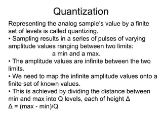 Quantization
Representing the analog sample’s value by a finite
set of levels is called quantizing.
• Sampling results in a series of pulses of varying
amplitude values ranging between two limits:
a min and a max.
• The amplitude values are infinite between the two
limits.
• We need to map the infinite amplitude values onto a
finite set of known values.
• This is achieved by dividing the distance between
min and max into Q levels, each of height Δ
Δ = (max min)/Q
‐
 