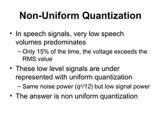 Non-Uniform Quantization
• In speech signals, very low speech
volumes predominates
– Only 15% of the time, the voltage exceeds the
RMS value
• These low level signals are under
represented with uniform quantization
– Same noise power (q2
/12) but low signal power
• The answer is non uniform quantization
 