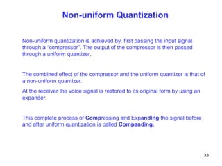 Non-uniform Quantization
Non-uniform quantization is achieved by, first passing the input signal
through a “compressor”. The output of the compressor is then passed
through a uniform quantizer.
The combined effect of the compressor and the uniform quantizer is that of
a non-uniform quantizer.
At the receiver the voice signal is restored to its original form by using an
expander.
This complete process of Compressing and Expanding the signal before
and after uniform quantization is called Companding.
33
 
