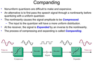 Companding
• Nonuniform quantizers are difficult to make and expensive.
• An alternative is to first pass the speech signal through a nonlinearity before
quantizing with a uniform quantizer.
• The nonlinearity causes the signal amplitude to be Compressed.
– The input to the quantizer will have a more uniform distribution.
• At the receiver, the signal is Expanded by an inverse to the nonlinearity.
• The process of compressing and expanding is called Companding.
 