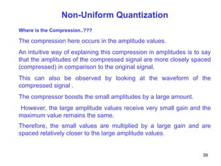 Non-Uniform Quantization
Where is the Compression..???
The compression here occurs in the amplitude values.
An intuitive way of explaining this compression in amplitudes is to say
that the amplitudes of the compressed signal are more closely spaced
(compressed) in comparison to the original signal.
This can also be observed by looking at the waveform of the
compressed signal .
The compressor boosts the small amplitudes by a large amount.
However, the large amplitude values receive very small gain and the
maximum value remains the same.
Therefore, the small values are multiplied by a large gain and are
spaced relatively closer to the large amplitude values.
39
 