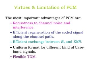 Virtues & Limitation of PCM
The most important advantages of PCM are:
– Robustness to channel noise and
interference.
– Efficient regeneration of the coded signal
along the channel path.
– Efficient exchange between BT and SNR.
– Uniform format for different kind of base-
band signals.
– Flexible TDM.
 