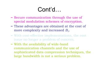 Cont’d…
– Secure communication through the use of
special modulation schemes of encryption.
– These advantages are obtained at the cost of
more complexity and increased BT.
– With cost-effective implementations, the cost
issue no longer a problem of concern.
– With the availability of wide-band
communication channels and the use of
sophisticated data compression techniques, the
large bandwidth is not a serious problem.
 