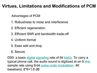 Advantages of PCM
1. Robustness to noise and interference
2. Efficient regeneration
3. Efficient SNR and bandwidth trade-off
4. Uniform format
5. Ease add and drop
6. Secure
DS0: a basic digital signaling rate of 64 kbit/s. To carry a
typical phone call, the audio sound is digitized at an 8 kHz
sample rate using 8-bit pulse-code modulation. 4K
baseband, 8*6+1.8 dB
Virtues, Limitations and Modifications of PCM
 
