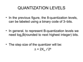 QUANTIZATION LEVELS
• In the previous figure, the 8-quantization levels,
can be labeled using a binary code of 3–bits.
• In general, to represent B-quantization levels we
need log2B(rounded to next highest integer) bits.
• The step size of the quantizer will be:
∆ = 2Xm / 2B
 