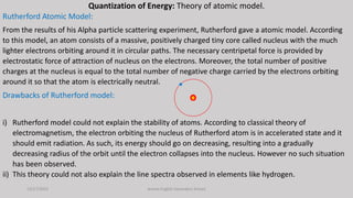 Quantization of Energy: Theory of atomic model.
Rutherford Atomic Model:
From the results of his Alpha particle scattering experiment, Rutherford gave a atomic model. According
to this model, an atom consists of a massive, positively charged tiny core called nucleus with the much
lighter electrons orbiting around it in circular paths. The necessary centripetal force is provided by
electrostatic force of attraction of nucleus on the electrons. Moreover, the total number of positive
charges at the nucleus is equal to the total number of negative charge carried by the electrons orbiting
around it so that the atom is electrically neutral.
Drawbacks of Rutherford model:
i) Rutherford model could not explain the stability of atoms. According to classical theory of
electromagnetism, the electron orbiting the nucleus of Rutherford atom is in accelerated state and it
should emit radiation. As such, its energy should go on decreasing, resulting into a gradually
decreasing radius of the orbit until the electron collapses into the nucleus. However no such situation
has been observed.
ii) This theory could not also explain the line spectra observed in elements like hydrogen.
+
-
12/17/2022 Aroma English Secondary School
 