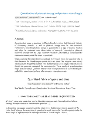 Quantization of photonic energy and photonic wave length
Yoav Weinstein1
, Eran Sinbar2,
*, and Gabriel Sinbar3
1
DIR Technologies,Matam Towers 3, 6F, P.O.Box 15129, Haifa, 319050, Israel
2
DIR Technologies,Matam Towers 3, 6F, P.O.Box 15129, Haifa, 3190501, Israel
3
RAFAEL advanced defense systems ltd., POB 2250(19), Haifa, 3102102, Israel
Abstract
Assuming that space is quantized by Planck-length, we show that Mass and Velocity
of elementary particles as well as photonic energy must be also quantized.
Furthermore, since the photonic energy is quantized it is a type of discrete function
and might be measured from observations of energetic cosmological photonic
radiations or even with the Large Hadron Collider in CERN (LHC). Such successful
measurements can prove that space is quantized.
Once assuming that space-time is quantized it obviously raises the question what is
there between the Planck-length quanta pieces of space. We suggest a new theory
claiming that between the quantum cells there are extra non local grid like dimensions
that divide space and connect all the pieces together. These non-local new dimensions
might explain today's Quantum Theory's non-local phenomena’s like Schrodinger’s
probability wave instant collapse all over space, entanglement, etc.
Quantized fabric of space and time
Yoav Weinstein1
, Eran Sinbar2,
*, and Gabriel Sinbar3
Key Words: Entanglement, Quantization, Non-local dimensions, Space–Time
1. HOW TO PROVE THAT SPACE-TIME IS QUANTIZED
We don’t know what space-time may be like at the quantum scale. Some physicists believe
strongly that space-time will turn out to be quantized [1].
In this article we suggest an experiment that might prove that the space-time is quantized. We
claim that if it is true that space-time is quantized to small pieces of a Planck Length then also the
wave length of a photon must be an integer number of Planck lengths. Hence:
 