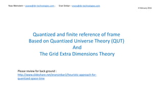 Yoav Weinstein – yoavw@dir-technologies.com ; Eran Sinbar – erans@dir-technologies.com
Quantized and finite reference of frame
Based on Quantized Universe Theory (QUT)
And
The Grid Extra Dimensions Theory
4 February 2016
Please review for back ground :
http://www.slideshare.net/eransinbar1/heuristic-approach-for-
quantized-space-time
 