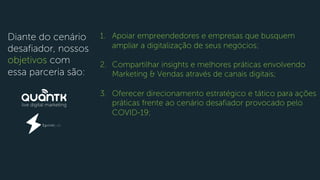 Diante do cenário
desafiador, nossos
objetivos com
essa parceria são:
1. Apoiar empreendedores e empresas que busquem
ampliar a digitalização de seus negócios;
2. Compartilhar insights e melhores práticas envolvendo
Marketing & Vendas através de canais digitais;
3. Oferecer direcionamento estratégico e tático para ações
práticas frente ao cenário desafiador provocado pelo
COVID-19;
 