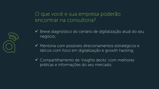 ü Breve diagnóstico do cenário de digitalização atual do seu
negócio;
ü Mentoria com possíveis direcionamentos estratégicos e
táticos com foco em digitalização e growth hacking;
ü Compartilhamento de ‘insights decks’ com melhores
práticas e informações do seu mercado;
O que você e sua empresa poderão
encontrar na consultoria?
 